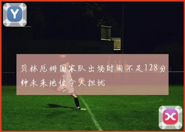 贝林厄姆国家队出场时间不足128分钟未来地位令人担忧