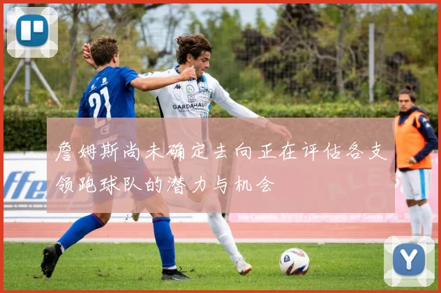 詹姆斯尚未确定去向正在评估各支领跑球队的潜力与机会