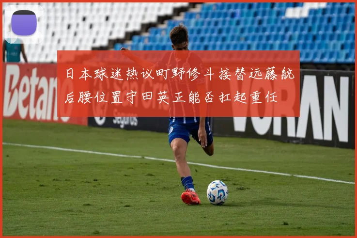 日本球迷热议町野修斗接替远藤航后腰位置守田英正能否扛起重任