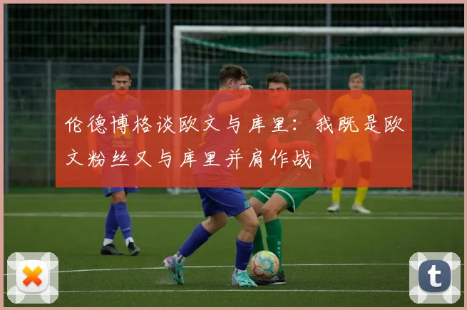 伦德博格谈欧文与库里：我既是欧文粉丝又与库里并肩作战