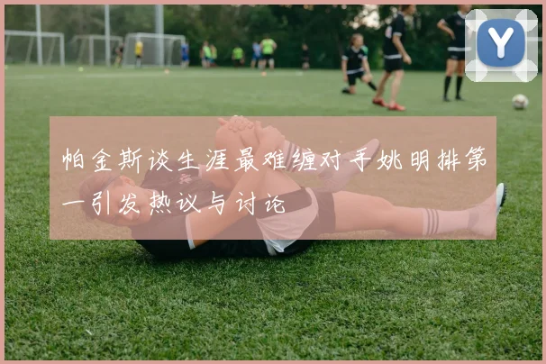 帕金斯谈生涯最难缠对手姚明排第一引发热议与讨论