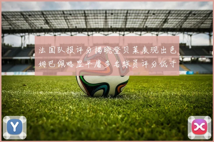 法国队报评分揭晓登贝莱表现出色姆巴佩略显平庸多名球员评分低于六分