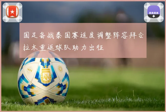 国足备战泰国赛适度调整阵容拜合拉木重返球队助力出征