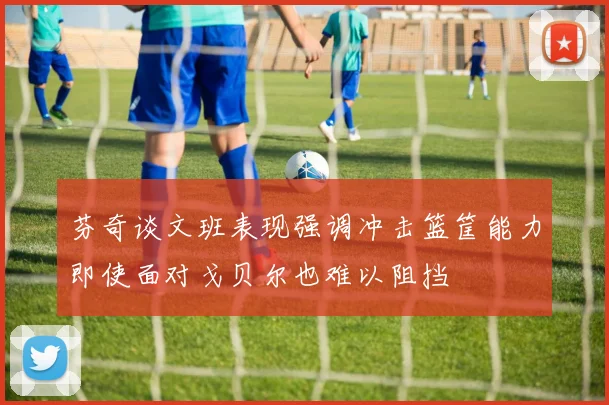 芬奇谈文班表现强调冲击篮筐能力即使面对戈贝尔也难以阻挡