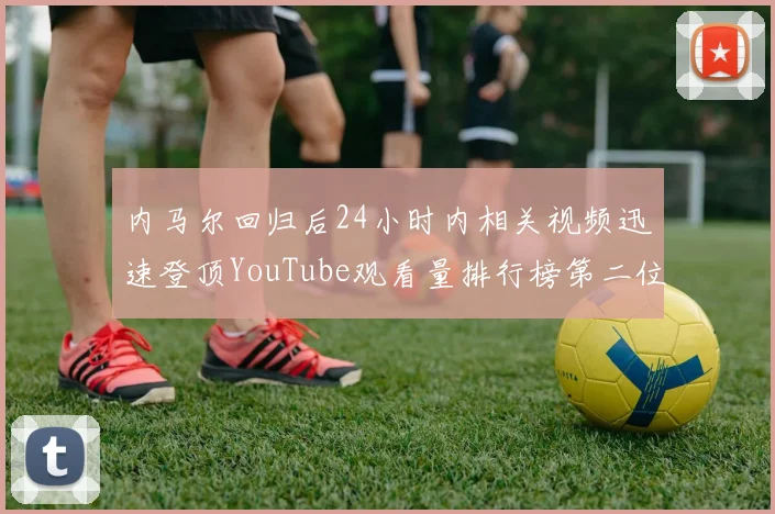内马尔回归后24小时内相关视频迅速登顶YouTube观看量排行榜第二位