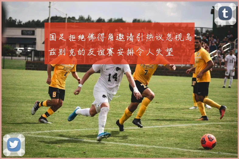 国足拒绝佛得角邀请引热议忽视乌兹别克的友谊赛安排令人失望