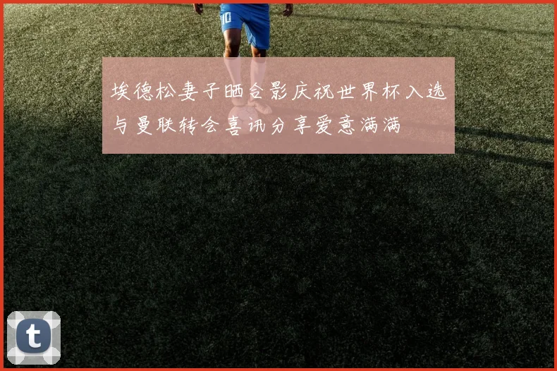 埃德松妻子晒合影庆祝世界杯入选与曼联转会喜讯分享爱意满满