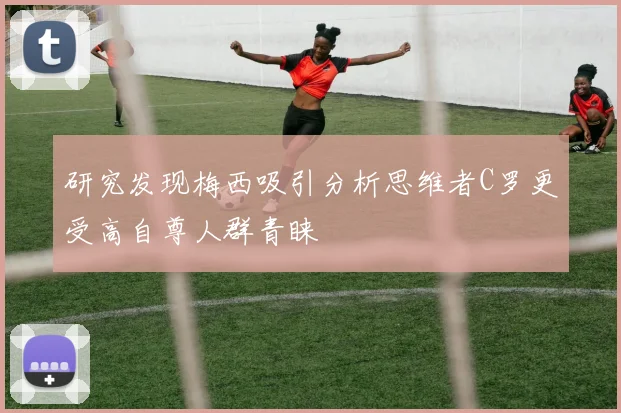 研究发现梅西吸引分析思维者C罗更受高自尊人群青睐