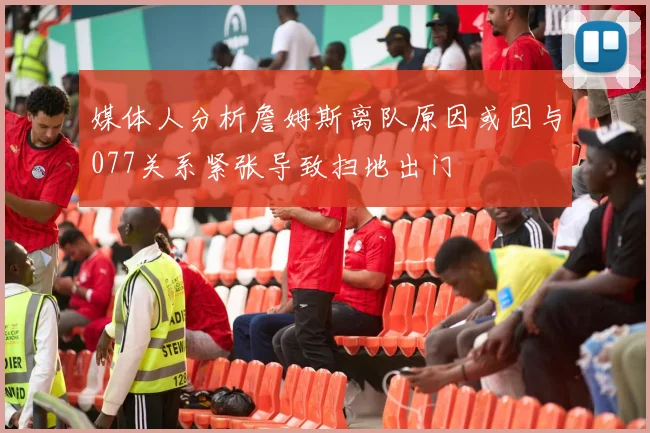媒体人分析詹姆斯离队原因或因与077关系紧张导致扫地出门